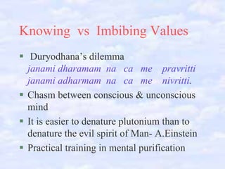 Knowing vs Imbibing Values
Duryodhana’s dilemma
janami dharamam na ca me pravritti
janami adharmam na ca me nivritti.
Chasm between conscious & unconscious
mind
It is easier to denature plutonium than to
denature the evil spirit of Man- A.Einstein
Practical training in mental purification

 