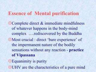 Essence of Mental purification
Complete direct & immediate mindfulness
of whatever happens in the body-mind
complex ….rediscovered by the Buddha
Most crucial : direct ‘bare experience’ of
the impermanent nature of the bodily
sensations without any reaction - practice
of Vipassana
Equanimity is purity
UHV are the characteristics of a pure mind

 