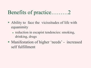 Benefits of practice………2
Ability to face the vicissitudes of life with
equanimity
reduction in escapist tendencies: smoking,
drinking, drugs

Manifestation of higher ‘needs’ - increased
self fulfillment

 
