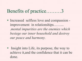 Benefits of practice………3
Increased selfless love and compassion improvement in relationships……...
.mental impurities are the enemies which
besiege our inner household and destroy
our peace and harmony.
Insight into Life, its purpose, the way to
achieve it,and the confidence that it can be
done.

 
