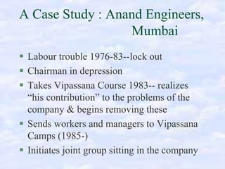 A Case Study : Anand Engineers,
Mumbai
Labour trouble 1976-83--lock out
Chairman in depression
Takes Vipassana Course 1983-- realizes
“his contribution” to the problems of the
company & begins removing these
Sends workers and managers to Vipassana
Camps (1985-)
Initiates joint group sitting in the company

 