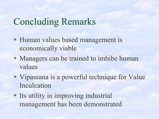 Concluding Remarks
Human values based management is
economically viable
Managers can be trained to imbibe human
values
Vipassana is a powerful technique for Value
Inculcation
Its utility in improving industrial
management has been demonstrated

 