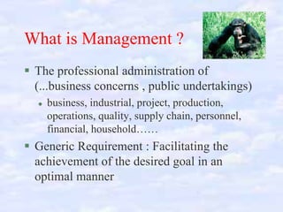 What is Management ?
The professional administration of
(...business concerns , public undertakings)
business, industrial, project, production,
operations, quality, supply chain, personnel,
financial, household……

Generic Requirement : Facilitating the
achievement of the desired goal in an
optimal manner

 