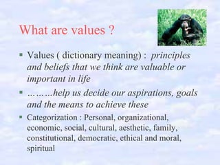 What are values ?
Values ( dictionary meaning) : principles
and beliefs that we think are valuable or
important in life
………help us decide our aspirations, goals
and the means to achieve these
Categorization : Personal, organizational,
economic, social, cultural, aesthetic, family,
constitutional, democratic, ethical and moral,
spiritual

 