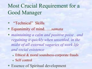 Most Crucial Requirement for a
Good Manager
“Technical” Skills
Equanimity of mind…...samata
maintaining a calm and positive poise , and
regaining it quickly when unsettled, in the
midst of all external vagaries of work life
and social existence
Ethical & moral soundness-corporate frauds
Self control

Essence of Spiritual development

 
