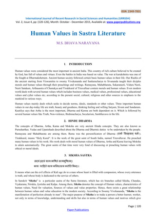 ISSN 2349-7831
International Journal of Recent Research in Social Sciences and Humanities (IJRRSSH)
Vol. 2, Issue 4, pp: (120-126), Month: October - December 2015, Available at: www.paperpublications.org
Page | 120
Paper Publications
Human Values in Sastra Literature
M.S. BHAVA NARAYANA
1. INTRODUCTION
Human values were considered the most important in ancient India. This country of rich culture believed to be created
by God, has full of values and virtues. Even the battles in India was based on value. The war at kurukshetra was one of
the fought at Dharmakshetram. Ancient human society followed certain basic human values in their life. Our Rushis of
the ancient starting from Viswamitra to swamy Vivekananda and Sankaracharya to Sivananda taught their diciples
morals and human values through their preachings and writings. Ramayana, Mahabharata, Sukaraneeti, Vidura Neeti,
Neeti Satakam, Arthasastra of Chanukya and Tirukkural of Tiruvalluar contain morals and human values. Even modern
world deals with several human values which includes business values, medical values, professional values, educational
values and cyber values etc; according to the present social, cultural, religious and other sources to emphasis to the
mankind in various ways.
Human values mainly deals which seeks to decide norms, ideals, standards or other values. Three important human
values in our day-today life are truth, beauty and goodness, thinking feeling and willing Satyam, Sivam and Sundaram.
Kautilya says that Artha is the most important, Dharma and Karma are both dependent on it. Which is followed by
several human values like Truth, Non-violence, Brahmacharya, Secularism, Sambhavava in the life.
2. HINDU DHARMA
The concepts of Dharma, Artha, Kama and Moksha are very ancient Hindu concepts. They are also known as
Purusharthas. Vedas and Upanishads described about the Dharma and Dharmic duties to be undertaken by the people.
Ramayana and Mahabharata are among them. Rama was the personification of Dharma (रामो विग्रहिान् धममः).
Tirukkural, means “Holy Kural”. It is the work of the great saint of South India, named Tiruvalluvar. He preached
many human values in his work. His work deals with moral human values of Dharma, Artha and Kama leaving Moksha
to attain automatically. The great saints of that time were very fond of discussing or preaching human values with
ethical or moral ideals.
3. SIKSHA SASTRA
सदयं हृदयं यस्य भावितं सत्यभूवितम्।
कायः ऩरहहते यस्य कलऱस्तस्य करोतत ककम्।।
It means what can the evil effects of Kali age do to a man whose heart is filled with compassion, whose every utterance
is truth, and whose body is dedicated to the service of others.
In Sanskrit “Siksha” is a particular sastra of the Sutra literature, which has six branches called Siksha, Chandas,
Vyakarana, Nirukta, Jyotisha and Kalpa. Among them, Siksha denotes the concept of Human values, characteristics of
human values, Need for valuation, Sources of values and value properties. Hence, there exists a great relationship
between human values and value education in the modern society. According to Swamy Vivekananda, “Siksha is the
manifestation of perfection already in man”. The major purpose of Siksha is to make a person a better learner, worker,
not only in terms of knowledge, understanding and skills but also in terms of human values and motives which give
 