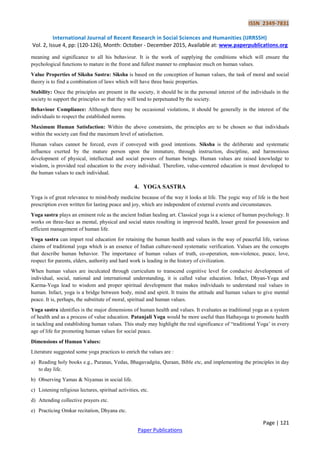 ISSN 2349-7831
International Journal of Recent Research in Social Sciences and Humanities (IJRRSSH)
Vol. 2, Issue 4, pp: (120-126), Month: October - December 2015, Available at: www.paperpublications.org
Page | 121
Paper Publications
meaning and significance to all his behaviour. It is the work of supplying the conditions which will ensure the
psychological functions to mature in the freest and fullest manner to emphasize much on human values.
Value Properties of Siksha Sastra: Siksha is based on the conception of human values, the task of moral and social
theory is to find a combination of laws which will have three basic properties.
Stability: Once the principles are present in the society, it should be in the personal interest of the individuals in the
society to support the principles so that they will tend to perpetuated by the society.
Behaviour Compliance: Although there may be occasional violations, it should be generally in the interest of the
individuals to respect the established norms.
Maximum Human Satisfaction: Within the above constraints, the principles are to be chosen so that individuals
within the society can find the maximum level of satisfaction.
Human values cannot be forced, even if conveyed with good intentions. Siksha is the deliberate and systematic
influence exerted by the mature person upon the immature, through instruction, discipline, and harmonious
development of physical, intellectual and social powers of human beings. Human values are raised knowledge to
wisdom, is provided real education to the every individual. Therefore, value-centered education is must developed to
the human values to each individual.
4. YOGA SASTRA
Yoga is of great relevance to mind-body medicine because of the way it looks at life. The yogic way of life is the best
prescription even written for lasting peace and joy, which are independent of external events and circumstances.
Yoga sastra plays an eminent role as the ancient Indian healing art. Classical yoga is a science of human psychology. It
works on three-face as mental, physical and social states resulting in improved health, lesser greed for possession and
efficient management of human life.
Yoga sastra can impart real education for retaining the human health and values in the way of peaceful life, various
claims of traditional yoga which is an essence of Indian culture-need systematic verification. Values are the concepts
that describe human behavior. The importance of human values of truth, co-operation, non-violence, peace, love,
respect for parents, elders, authority and hard work is leading in the history of civilization.
When human values are inculcated through curriculum to transcend cognitive level for conducive development of
individual, social, national and international understanding, it is called value education. Infact, Dhyan-Yoga and
Karma-Yoga lead to wisdom and proper spiritual development that makes individuals to understand real values in
human. Infact, yoga is a bridge between body, mind and spirit. It trains the attitude and human values to give mental
peace. It is, perhaps, the substitute of moral, spiritual and human values.
Yoga sastra identifies is the major dimensions of human health and values. It evaluates as traditional yoga as a system
of health and as a process of value education. Patanjali Yoga would be more useful than Hathayoga to promote health
in tackling and establishing human values. This study may highlight the real significance of “traditional Yoga‟ in every
age of life for promoting human values for social peace.
Dimensions of Human Values:
Literature suggested some yoga practices to enrich the values are :
a) Reading holy books e.g., Puranas, Vedas, Bhagavadgita, Quraan, Bible etc, and implementing the principles in day
to day life.
b) Observing Yamas & Niyamas in social life.
c) Listening religious lectures, spiritual activities, etc.
d) Attending collective prayers etc.
e) Practicing Omkar recitation, Dhyana etc.
 