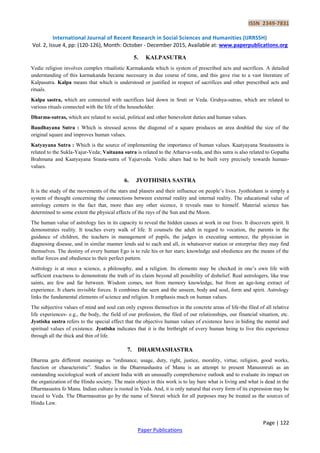 ISSN 2349-7831
International Journal of Recent Research in Social Sciences and Humanities (IJRRSSH)
Vol. 2, Issue 4, pp: (120-126), Month: October - December 2015, Available at: www.paperpublications.org
Page | 122
Paper Publications
5. KALPASUTRA
Vedic religion involves complex ritualistic Karmakanda which is system of prescribed acts and sacrifices. A detailed
understanding of this karmakanda became necessary in due course of time, and this gave rise to a vast literature of
Kalpasutra. Kalpa means that which is understood or justified in respect of sacrifices and other prescribed acts and
rituals.
Kalpa sastra, which are connected with sacrifices laid down in Sruti or Veda. Gruhya-sutras, which are related to
various rituals connected with the life of the householder.
Dharma-sutras, which are related to social, political and other benevolent duties and human values.
Baudhayana Sutra : Which is stressed across the diagonal of a square produces an area doubled the size of the
original square and improves human values.
Katyayana Sutra : Which is the source of implementing the importance of human values. Kaatyayana Srautasutra is
related to the Sukla-Yajur-Veda; Vaitaana sutra is related to the Atharva-veda, and this sutra is also related to Gopatha
Brahmana and Kaatyayana Srauta-sutra of Yajurveda. Vedic altars had to be built very precisely towards human-
values.
6. JYOTHISHA SASTRA
It is the study of the movements of the stars and planets and their influence on people‟s lives. Jyothisham is simply a
system of thought concerning the connections between external reality and internal reality. The educational value of
astrology centers in the fact that, more than any other sicence, it reveals man to himself. Material science has
determined to some extent the physical effects of the rays of the Sun and the Moon.
The human value of astrology lies in its capacity to reveal the hidden causes at work in our lives. It discovers spirit. It
demonstrates reality. It touches every walk of life. It counsels the adult in regard to vocation, the parents in the
guidance of children, the teachers in management of pupils, the judges in executing sentence, the physician in
diagnosing disease, and in similar manner lends aid to each and all, in whatsoever station or enterprise they may find
themselves. The destiny of every human Ego is to rule his or her stars; knowledge and obedience are the means of the
stellar forces and obedience to their perfect pattern.
Astrology is at once a science, a philosophy, and a religion. Its elements may be checked in one‟s own life with
sufficient exactness to demonstrate the truth of its claim beyond all possibility of disbelief. Real astrologers, like true
saints, are few and far between. Wisdom comes, not from memory knowledge, but from an age-long extract of
experience. It charts invisible forces. It combines the seen and the unseen, body and soul, form and spirit. Astrology
links the fundamental elements of science and religion. It emphasis much on human values.
The subjective values of mind and soul can only express themselves in the concrete areas of life-the filed of all relative
life experiences- e.g., the body, the field of our profession, the filed of our relationships, our financial situation, etc.
Jyotisha sastra refers to the special effect that the objective human values of existence have in hiding the mental and
spiritual values of existence. Jyotisha indicates that it is the birthright of every human being to live this experience
through all the thick and thin of life.
7. DHARMASHASTRA
Dharma gets different meanings as “ordinance, usage, duty, right, justice, morality, virtue, religion, good works,
function or characteristic”. Studies in the Dharmashastra of Manu is an attempt to present Manusmruti as an
outstanding sociological work of ancient India with an unusually comprehensive outlook and to evaluate its impact on
the organization of the Hindu society. The main object in this work is to lay bare what is living and what is dead in the
Dharmasastra fo Manu. Indian culture is rooted in Veda. And, it is only natural that every form of its expression may be
traced to Veda. The Dharmasutras go by the name of Smruti which for all purposes may be treated as the sources of
Hindu Law.
 