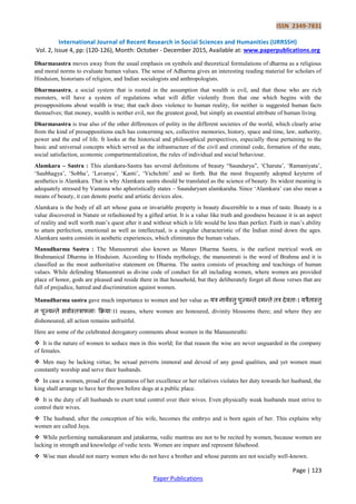 ISSN 2349-7831
International Journal of Recent Research in Social Sciences and Humanities (IJRRSSH)
Vol. 2, Issue 4, pp: (120-126), Month: October - December 2015, Available at: www.paperpublications.org
Page | 123
Paper Publications
Dharmasastra moves away from the usual emphasis on symbols and theoretical formulations of dharma as a religious
and moral norms to evaluate human values. The sense of Adharma gives an interesting reading material for scholars of
Hinduism, historians of religion, and Indian socialogists and anthropologists.
Dharmasastra, a social system that is rooted in the assumption that wealth is evil, and that those who are rich
monsters, will have a system of regulations what will differ violently from that one which begins with the
presuppositions about wealth is true; that each does violence to human reality, for neither is suggested human facts
themselves; that money, wealth is neither evil, nor the greatest good, but simply an essential attribute of human living.
Dharmasastra is true also of the other differences of polity in the different societies of the world, which clearly arise
from the kind of presuppositions each has concerning sex, collective memories, history, space and time, law, authority,
power and the end of life. It looks at the historical and philosophical perspectives, especially these pertaining to the
basic and universal concepts which served as the infrastructure of the civil and criminal code, formation of the state,
social satisfaction, economic compartmentalization, the rules of individual and social behaviour.
Alamkara – Sastra : This alamkara-Sastra has several definitions of beauty “Saundarya”, „Charuta‟, „Ramaniyata‟,
„Saubhagya‟, „Sobha‟, „Lavanya‟, „Kanti‟, „Vichchitti‟ and so forth. But the most frequently adopted keyterm of
aesthetics is Alamkara. That is why Alamkara sastra should be translated as the science of beauty. Its widest meaning is
adequately stressed by Vamana who aphoristically states – Saundaryam alamkaraha. Since „Alamkara‟ can also mean a
means of beauty, it can denote poetic and artistic devices alos.
Alamkara is the body of all art whose guna or invariable property is beauty discernible to a man of taste. Beauty is a
value discovered in Nature or refashioned by a gifted artist. It is a value like truth and goodness because it is an aspect
of reality and well worth man‟s quest after it and without which is life would be less than perfect. Faith in man‟s ability
to attain perfection, emotional as well as intellectual, is a singular characteristic of the Indian mind down the ages.
Alamkara sastra consists in aesthetic experiences, which eliminates the human values.
Manudharma Sastra : The Manusmruti also known as Manav Dharma Sastra, is the earliest metrical work on
Brahmanical Dharma in Hinduism. According to Hindu mythology, the manusmruti is the word of Brahma and it is
classified as the most authoritative statement on Dharma. The sastra consists of preaching and teachings of human
values. While defending Manusmruti as divine code of conduct for all including women, where women are provided
place of honor, gods are pleased and reside there in that household, but they deliberately forget all those verses that are
full of prejudice, hatred and discrimination against women.
Manudharma sastra gave much importance to women and her value as यत्र नायमस्तु ऩूज्यन्ते रमन्ते तत्र देिताः। यत्रैतास्तु
न ऩूज्यन्ते सिामस्तत्रापऱाः कियाः।। means, where women are honoured, divinity blossoms there; and where they are
dishonoured, all action remains unfruitful.
Here are some of the celebrated derogatory comments about women in the Manusmruthi:
 It is the nature of women to seduce men in this world; for that reason the wise are never unguarded in the company
of females.
 Men may be lacking virtue, be sexual perverts immoral and devoid of any good qualities, and yet women must
constantly worship and serve their husbands.
 In case a women, proud of the greatness of her excellence or her relatives violates her duty towards her husband, the
king shall arrange to have her thrown before dogs at a public place.
 It is the duty of all husbands to exert total control over their wives. Even physically weak husbands must strive to
control their wives.
 The husband, after the conception of his wife, becomes the embryo and is born again of her. This explains why
women are called Jaya.
 While performing namakaranam and jatakarma, vedic mantras are not to be recited by women, because women are
lacking in strength and knowledge of vedic texts. Women are impure and represent falsehood.
 Wise man should not marry women who do not have a brother and whose parents are not socially well-known.
 