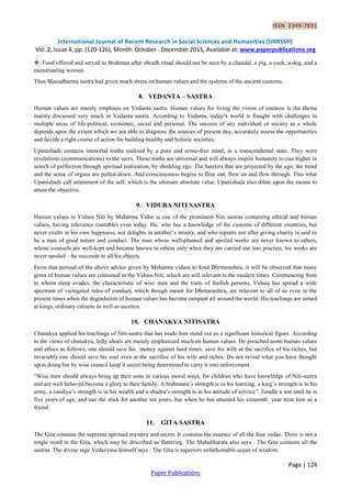 ISSN 2349-7831
International Journal of Recent Research in Social Sciences and Humanities (IJRRSSH)
Vol. 2, Issue 4, pp: (120-126), Month: October - December 2015, Available at: www.paperpublications.org
Page | 124
Paper Publications
 Food offered and served to Brahman after shradh ritual should not be seen by a chandal, a pig, a cock, a dog, and a
menstruating women.
Thus Manudharma sastra had given much stress on human values and the systems of the ancient customs.
8. VEDANTA – SASTRA
Human values are mainly emphasis on Vedanta sastra. Human values for living the vision of oneness is the theme
mainly discussed very much in Vedanta sastra. According to Vedanta, today‟s world is fraught with challenges in
multiple areas of life-political, economic, social and personal. The success of any individual or society as a whole
depends upon the extent which we are able to diagnose the sources of present day, accurately assess the opportunities
and decide a right course of action for building healthy and holistic societies.
Upanishads contains immortal truths realized by a pure and sense-free mind, in a transcendental state. They were
revelations (communications) to the seers. These truths are universal and will always inspire humanity to rise higher in
search of perfection through spiritual realization, by shedding ego. The barriers that are projected by the ego, the mind
and the sense of organs are pulled down. And consciousness begins to flow out, flow on and flow through. This what
Upanishads call attainment of the self, which is the ultimate absolute value. Upanishads also dilate upon the means to
attain the objective.
9. VIDURA NITI SASTRA
Human values in Vidura Niti by Mahatma Vidur is one of the prominent Niti sastras containing ethical and human
values, having relevance (suitable) even today. He, who has a knowledge of the customs of different countries, but
never exults at his own happiness, nor delights in another‟s misery, and who repents not after giving charity is said to
be a man of good nature and conduct. The man whose well-planned and spoiled works are never known to others,
whose counsels are well-kept and became known to others only when they are carried out into practice, his works are
never spoiled – he succeeds in all his objects.
From that perusal of the above advice given by Mahatma vidura to kind Dhritarashtra, it will be observed that many
gems of human values are contained in the Vidura Niti, which are still relevant in the modern times. Commencing from
to whom sleep evades, the characteristic of wise men and the traits of foolish persons, Vidura has spread a wide
spectrum of variegated rules of conduct, which though meant for Dhritarashtra, are relavent to all of us even in the
present times when the degradation of human values has become rampant all around the world. His teachings are aimed
at kings, ordinary citizens as well as ascetics.
10. CHANAKYA NITISATRA
Chanakya applied his teachings of Niti-sastra that has made him stand out as a significant historical figure. According
to the views of chanakya, lofty ideals are mainly emphasized much on human values. He preached some human values
and ethics as follows; one should save his money against hard times, save his wife at the sacrifice of his riches, but
invariably one should save his soul even at the sacrifice of his wife and riches. Do not reveal what you have thought
upon doing but by wise council keep it secret being determined to carry it into enforcement.
“Wise men should always bring up their sons in various moral ways, for children who have knowledge of Niti-sastra
and are well behaved become a glory to their family. A brahmana‟s strength is in his learning, a king‟s strength is in his
army, a vaishya‟s strength is in his wealth and a shudra‟s strength is in his attitude of service”. Fondle a son until he is
five years of age, and use the stick for another ten years, but when he has attained his sixteenth year treat him as a
friend.
11. GITA SASTRA
The Gita contains the supreme spiritual mystery and secret. It contains the essence of all the four vedas. There is not a
single word in the Gita, which may be described as flattering. The Mahabharata also says : The Gita contains all the
sastras. The divine sage Vedavyasa himself says : The Gita is superiors unfathomable ocean of wisdom.
 