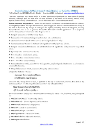 ISSN 2349-7831
International Journal of Recent Research in Social Sciences and Humanities (IJRRSSH)
Vol. 2, Issue 4, pp: (120-126), Month: October - December 2015, Available at: www.paperpublications.org
Page | 125
Paper Publications
Gita Sastra emphasizes much human values as on total renunciation of prohibited acts. This consists in entirely
abstaining, in thought, word and deeds from vile deeds prohibited by the sastras, such as thieving, adultery, lying,
duplicity, violence, taking forbidden food etc. One can abandon the above actions motivated by desires.
Human values from Bhagawad Gita : Human and ethical values have been the very foundation of Indian scriptures,
including Bhagawad Gita. It is hoped that these values, if sincerely pay into practice, will manifest attitudinal change in
the mind of the modern day manager. Knowledge is not anything created by absence of self-egotism, but only
discovered in the wake of loss of ignorance. The world is filled with wonderful opportunities. Let us recapitulate
(review) these qualities or human values in the Bhagawad Gita as.
 Complete renunciation of thirst for worldly objects.
 Renunciation of the practice of taking service from others with a selfish motive.
 Absolute renunciation of sloth and the desire for fruit in respect of all one‟s duties.
 Total renunciation of the sense of attachment with regard to all worldly objects and activities.
 Complete renunciation of latent desire and self identification with regard to the world, one‟s own body and all
actions.
 Equanimity is the dominant note of the Gita.
 Even-mindedness towards men in general.
 Even – mindedness towards men and animals.
 Even – mindedness towards all beings.
 Commandment to avoid the gates of hell in the shape of lust, anger and greed; and admonition to perform duties
sanctioned by the sastras.
 Glory of Dharma nature of truth, compassion, Tranquility and non-violence.
Gita preaches the human values as :
श्रेयान्स्िधमो विगुणः ऩरधमामत्स्िनुष्ठितात्।
स्िधमे तनधनं श्रेयः ऩरधमोभयािहः।।
One‟s own duty, through devoid of merit, is preferable to the duty of another well performed. Even death in the
performance of one‟s own duty brings blessedness; another‟s duty is fraught with fear.
विद्या विनयसम्ऩन्ने ब्राह्मणे गवि हष्स्ततन।
शुतन चैि श्िऩाके च ऩष्डिताः समदलशमनः।।
The wise look with the same eye one a Brahmana endowed learning and culture, a cow, an elephant, a dog, and a pariah
too.
a) “Amanitvam” : Absnece of self-worship-fullness.
b) “Adambhitvam” : Absence of pretence/self-Glorification.
c) “Ahimsa” : Non-harmfulness or injury value.
d) “Kshanti” : Attitude of accommodation.
e) “Arjavam” : Straight – forwardness.
f) “Acharyopasanam” : Service to the teacher.
g) “Saucham” : Internal and external cleanliness.
h) “Sthairyam” : Steadfastness.
 