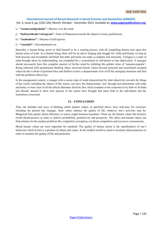 ISSN 2349-7831
International Journal of Recent Research in Social Sciences and Humanities (IJRRSSH)
Vol. 2, Issue 4, pp: (120-126), Month: October - December 2015, Available at: www.paperpublications.org
Page | 126
Paper Publications
i) “Aatmavannigrahaha” : Mastery over the mind.
j) “Indriyartheshu Vairagyam” : State of Dispassion towards the objects of sense gratification.
k) “Anahankara” : Absence of self-egoism.
l) “Anasakti” : Non-attachment etc.
Basically, a human being seems to find himself to be a wanting person, with all compelling desires turn upon this
human sense of want. As a human being, there will be no end to longing and struggle for Artha and Kama, so long as
both insecure and incomplete and think that artha and kama can make a complete and insecurity. Vairagya is a state of
mind brought about by understanding, not compelled by a commitment to self-denial or also deprivation. A manager
should necessarily have this complete mastery of his/her mind by imbibing this golden value of “aatamavinigraha”.
Being endowed with spontaneous thinking where universal human values become personal and assimilated accepted
values he/she is shorn of personal likes and dislikes to have a dispassionate view of all the emerging situations and deal
with the problems effectively.
In the management context, a manger with a serene state of mind characterized by total objectivity towards the things
of the world, including the objects of the senses, can have the dispassionate view through non-attachment with artha
and kama, to steer clear of all the ethical dilemmas faced by him. Such examples at the corporate level, both wi th India
and abroad, abound to show how passion of the senses have brought bad name both to the individuals and the
institutions concerned.
12. CONCLUSION
Thus, the attitudes and ways of thinking called jnanam values, as specified above, have relevance for everyone,
including the present day manager. Such values enhance the quality of life, whatever one‟s activities may be.
Bhagawad Gita speaks about efficiency in action yogah karmasu kausalam. These are the human values the business
world should possess in order to achieve profitability, productivity and prosperity. The ethics and human values can
find solution for the modern problems like competitive corruption, cut throat competition and excessive consumerism.
Moral human values are most important for mankind. The quality of human action is the manifestation of one‟s
behaviour which in turn is a product of culture and values. In the modern world we need to inculcate ethical practices in
order to maintain the quality of life and perfection.
 