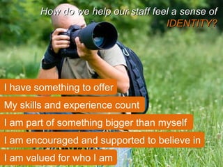 My skills and experience count How do we help our staff feel a sense of  IDENTITY? I have something to offer I am part of something bigger than myself I am encouraged and supported to believe in I am valued for who I am 