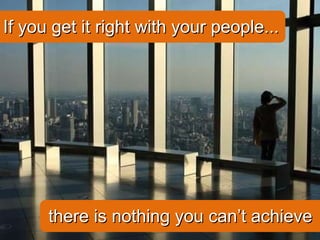 If you get it right with your people... there is nothing you can’t achieve 