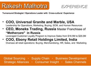Global Sourcing  ◦  Supply Chain  ◦  Business Development Strategic Alliances  ◦  Consumer Insight  ◦  Sales Channels Rakesh Malhotra Turnaround Strategist /  Operations Leader with  Cross-cultural  Experience COO, Universal Granite and Marble, USA Leadership for Operations, Marketing, Buying, SCM, and Human Resources CEO, Moneks Trading, Russia  Master Franchisee of  “Mothercare"  in Russia                                        Leveraged Customer Loyalty Program to Improve Sales from $18.5M to $26.0M COO, Ebony Retail Holdings Limited, India Oversaw all retail operations: Buying, Merchandising, HR, Sales, and  Marketing EXPERIENCE 