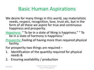 Basic Human Aspirations,[object Object],We desire for many things in this world, say materialistic needs, respect, recognition, love, trust etc, but in the form of all these we aspire for true and continuous happiness and prosperity.,[object Object],Happiness: “ To be in a state of liking is happiness.” “ To be in a state of harmony is happiness.”,[object Object],Prosperity: Feeling of having more than required physical facility.,[object Object],For prosperity two things are required –,[object Object],Identification of the quantity required for physical needs &,[object Object],Ensuring availability / production,[object Object],Trident ET Group of Institutions -                            Faculty of Management,[object Object],11/10/2010,[object Object]