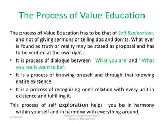 The Process of Value Education,[object Object],The process of Value Education has to be that of Self Exploration, and not of giving sermons or telling dos and don’ts. What ever is found as truth or reality may be stated as proposal and has to be verified at the own right.,[object Object],It is process of dialogue between ‘ What you are’ and ‘ What you really want to be’.,[object Object],It is a process of knowing oneself and through that knowing entire existence.,[object Object],It is a process of recognizing one’s relation with every unit in existence and fulfilling it.,[object Object],This process of self exploration helps  you be in harmony within yourself and in harmony with everything around.,[object Object],Trident ET Group of Institutions -                            Faculty of Management,[object Object],11/10/2010,[object Object]