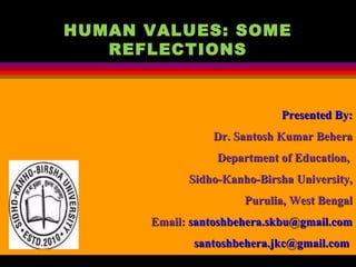 HUMAN VALUES: SOME
REFLECTIONS
 
Presented By:Presented By:
Dr. Santosh Kumar BeheraDr. Santosh Kumar Behera
Department of Education,Department of Education,
Sidho-Kanho-Birsha University,Sidho-Kanho-Birsha University,
Purulia, West BengalPurulia, West Bengal
Email:Email: santoshbehera.skbu@gmail.comsantoshbehera.skbu@gmail.com
santoshbehera.jkc@gmail.comsantoshbehera.jkc@gmail.com
 