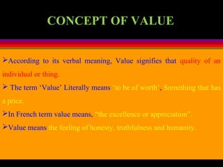 CONCEPT OF VALUE
According to its verbal meaning, Value signifies that quality of an
individual or thing.
 The term ‘Value’ Literally means ‘to be of worth’, Something that has
a price.
In French term value means, “the excellence or appreciation”.
Value means the feeling of honesty, truthfulness and humanity.
 