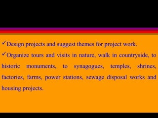 Design projects and suggest themes for project work.
Organize tours and visits in nature, walk in countryside, to
historic monuments, to synagogues, temples, shrines,
factories, farms, power stations, sewage disposal works and
housing projects.
 