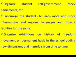 Organize student self-government, Mock
parliaments, etc.
Encourage the students to learn more and more
international and regional languages and provide
facilities for the same.
Organize exhibitions on history of freedom
movement on permanent basis in the school adding
new dimensions and materials from time to time.
 