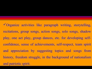 Organize activities like paragraph writing, storytelling,
recitations, group songs, action songs, solo songs, shadow
play, one act play, group dances, etc. for developing self-
confidence, sense of achievements, self-respect, team spirit
and appreciation by suggesting topics and songs from
history, freedom struggle, in the background of nationalism
and patriotic spirit.
 