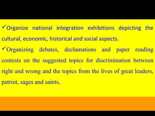 Organize national integration exhibitions depicting the
cultural, economic, historical and social aspects.
Organizing debates, declamations and paper reading
contests on the suggested topics for discrimination between
right and wrong and the topics from the lives of great leaders,
patriot, sages and saints.
 