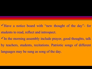 Have a notice board with “new thought of the day”- for
students to read, reflect and introspect.
In the morning assembly include prayer, good thoughts, talk
by teachers, students, recitations. Patriotic songs of different
languages may be sung as song of the day.
 