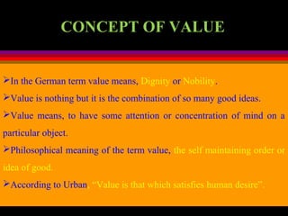 In the German term value means, Dignity or Nobility.
Value is nothing but it is the combination of so many good ideas.
Value means, to have some attention or concentration of mind on a
particular object.
Philosophical meaning of the term value, the self maintaining order or
idea of good.
According to Urban, “Value is that which satisfies human desire”.
CONCEPT OF VALUE
 
