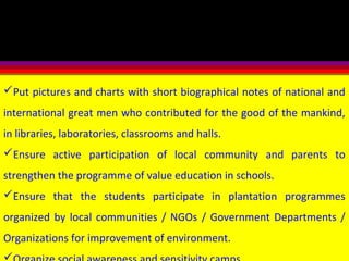 Put pictures and charts with short biographical notes of national and
international great men who contributed for the good of the mankind,
in libraries, laboratories, classrooms and halls.
Ensure active participation of local community and parents to
strengthen the programme of value education in schools.
Ensure that the students participate in plantation programmes
organized by local communities / NGOs / Government Departments /
Organizations for improvement of environment.
 