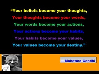 “Your beliefs become your thoughts,
Your thoughts become your words,
Your words become your actions,
Your actions become your habits,
Your habits become your values,
Your values become your destiny.”
― Mahatma Gandhi― Mahatma Gandhi
 