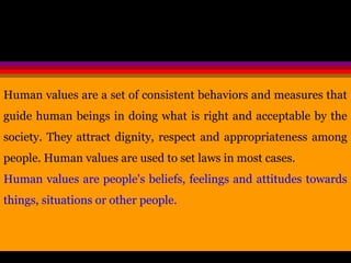 Human values are a set of consistent behaviors and measures that
guide human beings in doing what is right and acceptable by the
society. They attract dignity, respect and appropriateness among
people. Human values are used to set laws in most cases.
Human values are people's beliefs, feelings and attitudes towards
things, situations or other people.
 