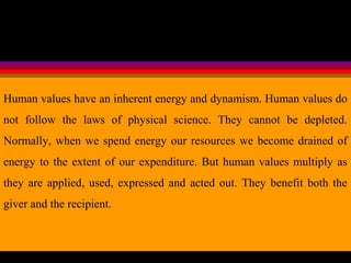 Human values have an inherent energy and dynamism. Human values do
not follow the laws of physical science. They cannot be depleted.
Normally, when we spend energy our resources we become drained of
energy to the extent of our expenditure. But human values multiply as
they are applied, used, expressed and acted out. They benefit both the
giver and the recipient.
 