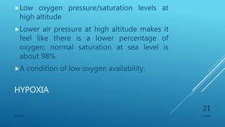 HYPOXIA
Low oxygen pressure/saturation levels at
high altitude
Lower air pressure at high altitude makes it
feel like there is a lower percentage of
oxygen; normal saturation at sea level is
about 98%.
A condition of low oxygen availability.
1/1/2020SG OBAJE
21
 