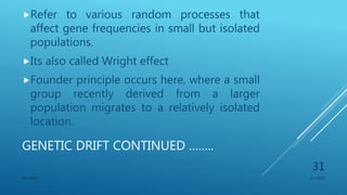 GENETIC DRIFT CONTINUED ……..
Refer to various random processes that
affect gene frequencies in small but isolated
populations.
Its also called Wright effect
Founder principle occurs here, where a small
group recently derived from a larger
population migrates to a relatively isolated
location.
1/1/2020SG OBAJE
31
 
