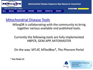 Mitochondrial Disease Tools
MSeqDR is collaborating with the community to bring
together various available and published tools.
Currently the following tools are fully implemented
HBPCR, GEM.APP, MITOMASTER
On the way: MT.AT, MToolBox*, The Phenom Portal
* See Poster 21
 