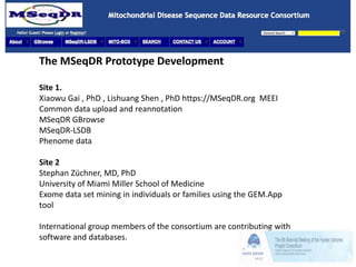 The MSeqDR Prototype Development
Site 1.
Xiaowu Gai , PhD , Lishuang Shen , PhD https://MSeqDR.org MEEI
Common data upload and reannotation
MSeqDR GBrowse
MSeqDR-LSDB
Phenome data
Site 2
Stephan Züchner, MD, PhD
University of Miami Miller School of Medicine
Exome data set mining in individuals or families using the GEM.App
tool
International group members of the consortium are contributing with
software and databases.
 