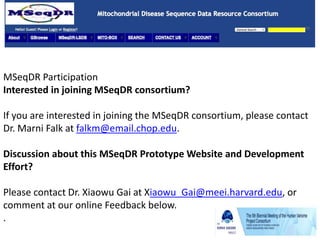 MSeqDR Participation
Interested in joining MSeqDR consortium?
If you are interested in joining the MSeqDR consortium, please contact
Dr. Marni Falk at falkm@email.chop.edu.
Discussion about this MSeqDR Prototype Website and Development
Effort?
Please contact Dr. Xiaowu Gai at Xiaowu_Gai@meei.harvard.edu, or
comment at our online Feedback below.
.
 