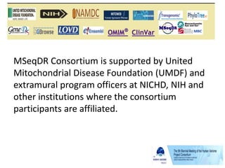 Mitochondrial Disease Sequence Data
Resource (MSeqDR) Consortium
MSeqDR Consortium is supported by United
Mitochondrial Disease Foundation (UMDF) and
extramural program officers at NICHD, NIH and
other institutions where the consortium
participants are affiliated.
 