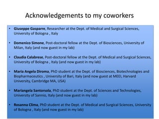 Acknowledgements to my coworkers
• Giuseppe Gasparre, Researcher at the Dept. of Medical and Surgical Sciences,
University of Bologna , Italy
• Domenico Simone, Post-doctoral fellow at the Dept. of Biosciences, University of
Milan, Italy (and now guest in my lab)
• Claudia Calabrese, Post-doctoral fellow at the Dept. of Medical and Surgical Sciences,
University of Bologna , Italy (and now guest in my lab)
• Maria Angela Diroma, PhD student at the Dept. of Biosciences, Biotechnologies and
Biopharmaceutics , University of Bari, Italy (and now guest at MEEI, Harvard
University, Cambridge MA, USA)
• Mariangela Santorsola, PhD student at the Dept. of Sciences and Technologies,
University of Sannio, Italy (and now guest in my lab)
• Rosanna Clima, PhD student at the Dept. of Medical and Surgical Sciences, University
of Bologna , Italy (and now guest in my lab)
 