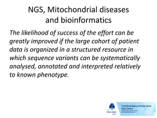 NGS, Mitochondrial diseases
and bioinformatics
The likelihood of success of the effort can be
greatly improved if the large cohort of patient
data is organized in a structured resource in
which sequence variants can be systematically
analysed, annotated and interpreted relatively
to known phenotype.
 