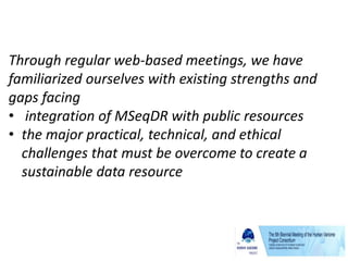Through regular web-based meetings, we have
familiarized ourselves with existing strengths and
gaps facing
• integration of MSeqDR with public resources
• the major practical, technical, and ethical
challenges that must be overcome to create a
sustainable data resource
 