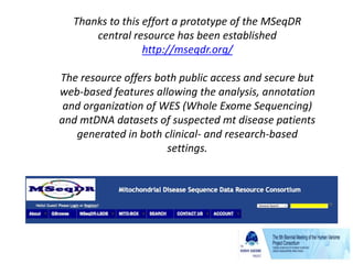 Thanks to this effort a prototype of the MSeqDR
central resource has been established
http://mseqdr.org/
The resource offers both public access and secure but
web-based features allowing the analysis, annotation
and organization of WES (Whole Exome Sequencing)
and mtDNA datasets of suspected mt disease patients
generated in both clinical- and research-based
settings.
 