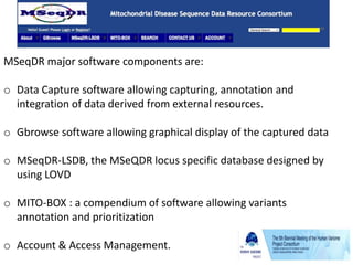 MSeqDR major software components are:
o Data Capture software allowing capturing, annotation and
integration of data derived from external resources.
o Gbrowse software allowing graphical display of the captured data
o MSeqDR-LSDB, the MSeQDR locus specific database designed by
using LOVD
o MITO-BOX : a compendium of software allowing variants
annotation and prioritization
o Account & Access Management.
 