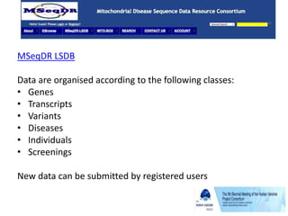 MSeqDR LSDB
Data are organised according to the following classes:
• Genes
• Transcripts
• Variants
• Diseases
• Individuals
• Screenings
New data can be submitted by registered users
 