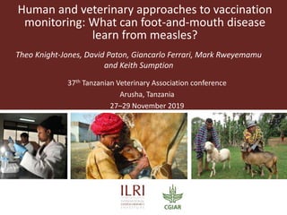 Human and veterinary approaches to vaccination
monitoring: What can foot-and-mouth disease
learn from measles?
Theo Knight-Jones, David Paton, Giancarlo Ferrari, Mark Rweyemamu
and Keith Sumption
37th Tanzanian Veterinary Association conference
Arusha, Tanzania
27–29 November 2019
 
