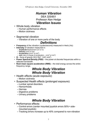 ©Professor Alan Hedge, Cornell University, November 2001


                               Human Vibration
                                    DEA 325/651
                                Professor Alan Hedge
                                Vibration Issues
• Whole body vibration
   – Human performance effects
   – Motion sickness

• Segmental vibration
   – Vibration of one or more parts of the body
                                      Definitions
• Frequency of the vibration (cycles/second) measured in Hertz (Hz)
• Intensity of vibration measured in:
   –   Amplitude/displacement (cm or in)
   –   Velocity (cm/s or in/s)
   –   Acceleration (cm/s2 or in/s2)
   –   Jerk (rate of change of acceleration – cm/s3 or in/s3)
• G – force of gravity (32.2 ft/s2 : 9.81 m/s2)
• Power Spectral Density (PSD) – the power at discrete frequencies within a
  selected bandwidth.
• Root mean square acceleration (RMS) – the total energy across the entire
  frequency range.
                          Whole Body Vibration
                          Whole Body Vibration
• Health effects (acute exposure):
   – Motion sickness
• Suspected Health effects (prolonged exposure):
   – Lumbar spinal disorders
   – Hemorrhoids
   – Hernias
   – Digestive problems
   – Urinary problems

                          Whole Body Vibration
• Performance effects:
   – Control errors (center mounted joystick errors 50%> side-
     mounted joystick)
   – Tracking errors increase up to 40% compared to non-vibration


                                                 1
 