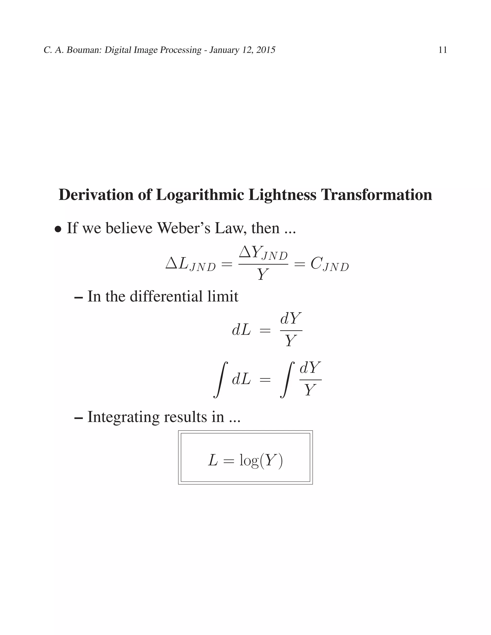 C. A. Bouman: Digital Image Processing - January 12, 2015 11
Derivation of Logarithmic Lightness Transformation
• If we believe Weber’s Law, then ...
∆LJND =
∆YJND
Y
= CJND
– In the differential limit
dL =
dY
Y
dL =
dY
Y
– Integrating results in ...
L = log(Y )
 