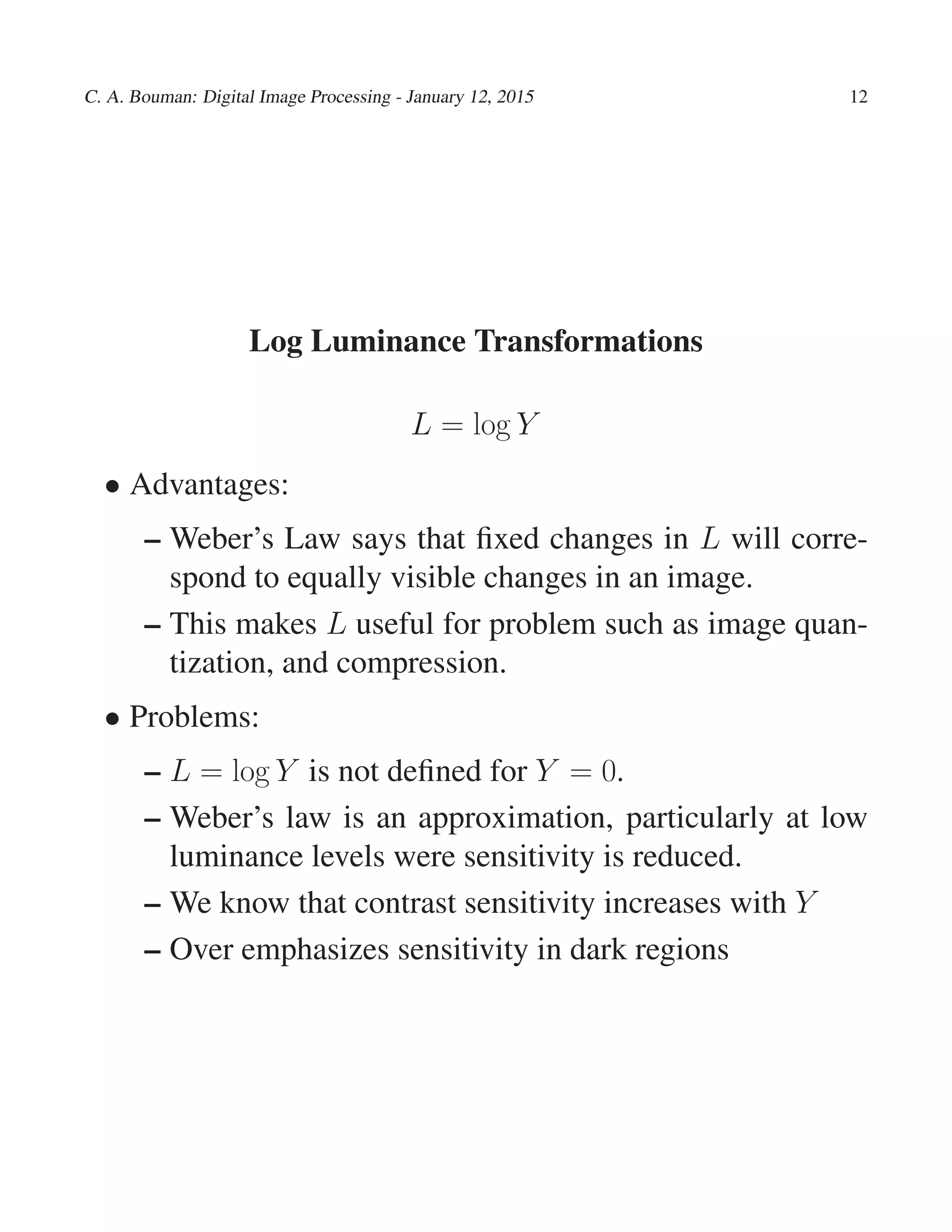 C. A. Bouman: Digital Image Processing - January 12, 2015 12
Log Luminance Transformations
L = log Y
• Advantages:
– Weber’s Law says that ﬁxed changes in L will corre-
spond to equally visible changes in an image.
– This makes L useful for problem such as image quan-
tization, and compression.
• Problems:
– L = log Y is not deﬁned for Y = 0.
– Weber’s law is an approximation, particularly at low
luminance levels were sensitivity is reduced.
– We know that contrast sensitivity increases with Y
– Over emphasizes sensitivity in dark regions
 