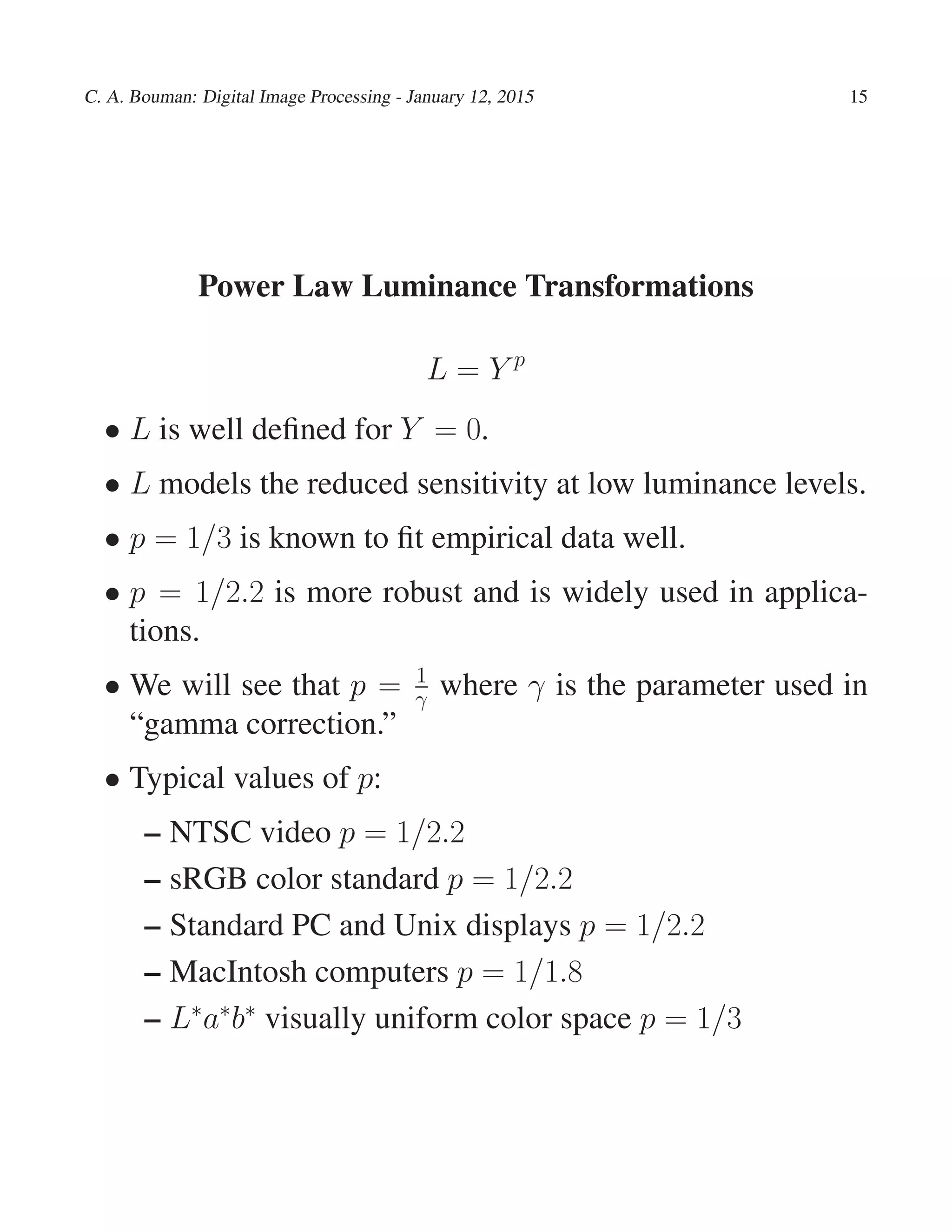 C. A. Bouman: Digital Image Processing - January 12, 2015 15
Power Law Luminance Transformations
L = Y p
• L is well deﬁned for Y = 0.
• L models the reduced sensitivity at low luminance levels.
• p = 1/3 is known to ﬁt empirical data well.
• p = 1/2.2 is more robust and is widely used in applica-
tions.
• We will see that p = 1
γ where γ is the parameter used in
“gamma correction.”
• Typical values of p:
– NTSC video p = 1/2.2
– sRGB color standard p = 1/2.2
– Standard PC and Unix displays p = 1/2.2
– MacIntosh computers p = 1/1.8
– L∗
a∗
b∗
visually uniform color space p = 1/3
 